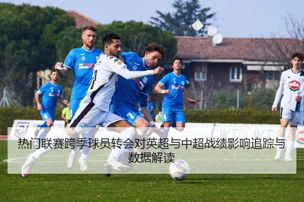 热门联赛跨季球员转会对英超与中超战绩影响追踪与数据解读
